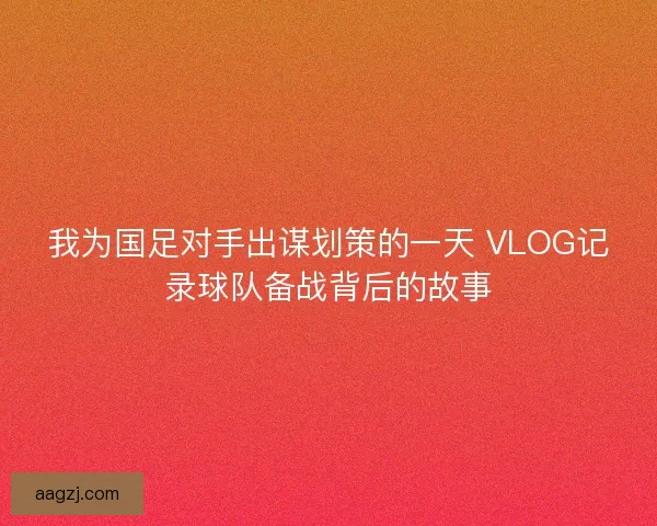 我为国足对手出谋划策的一天 VLOG记录球队备战背后的故事
