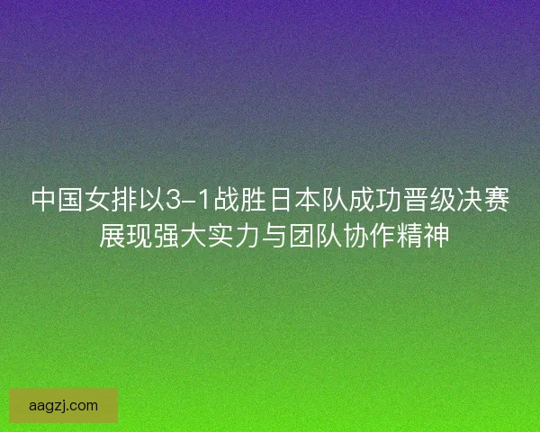 中国女排以3-1战胜日本队成功晋级决赛 展现强大实力与团队协作精神