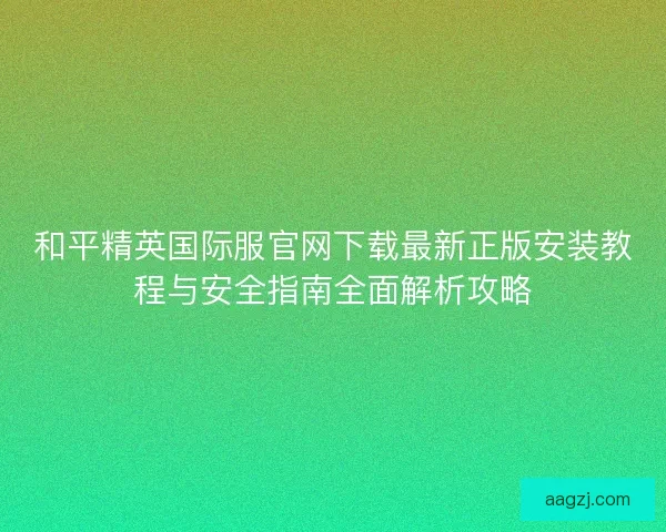 和平精英国际服官网下载最新正版安装教程与安全指南全面解析攻略