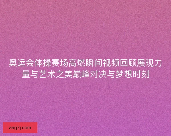 奥运会体操赛场高燃瞬间视频回顾展现力量与艺术之美巅峰对决与梦想时刻