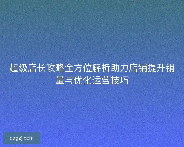 超级店长攻略全方位解析助力店铺提升销量与优化运营技巧