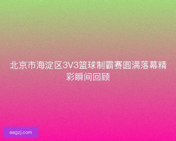 北京市海淀区3V3篮球制霸赛圆满落幕精彩瞬间回顾