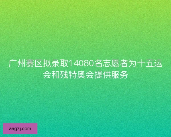 广州赛区拟录取14080名志愿者为十五运会和残特奥会提供服务
