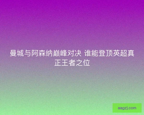 曼城与阿森纳巅峰对决 谁能登顶英超真正王者之位