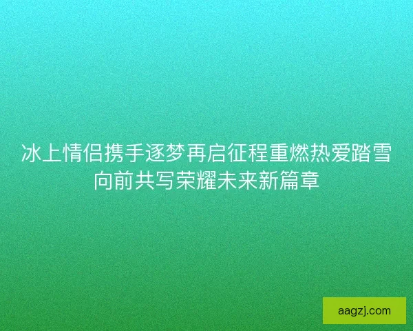 冰上情侣携手逐梦再启征程重燃热爱踏雪向前共写荣耀未来新篇章