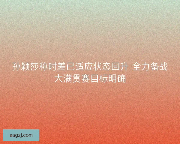 孙颖莎称时差已适应状态回升 全力备战大满贯赛目标明确