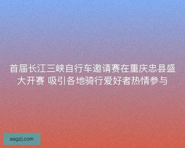 首届长江三峡自行车邀请赛在重庆忠县盛大开赛 吸引各地骑行爱好者热情参与