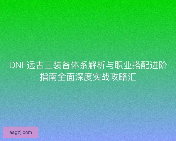 DNF远古三装备体系解析与职业搭配进阶指南全面深度实战攻略汇
