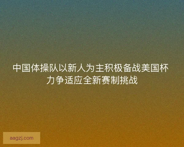 中国体操队以新人为主积极备战美国杯 力争适应全新赛制挑战