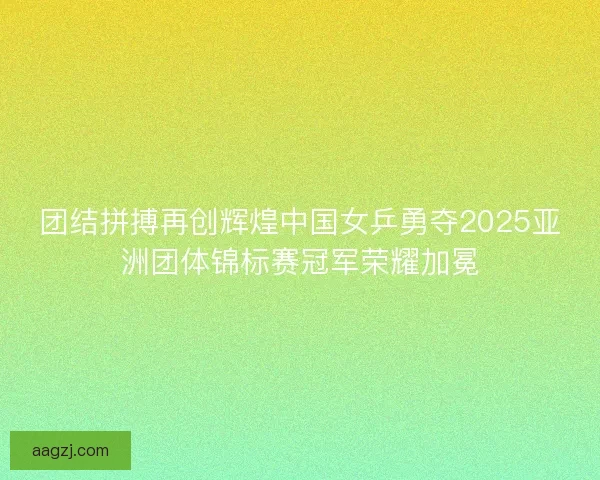 团结拼搏再创辉煌中国女乒勇夺2025亚洲团体锦标赛冠军荣耀加冕