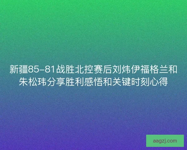 新疆85-81战胜北控赛后刘炜伊福格兰和朱松玮分享胜利感悟和关键时刻心得