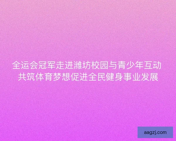 全运会冠军走进潍坊校园与青少年互动 共筑体育梦想促进全民健身事业发展