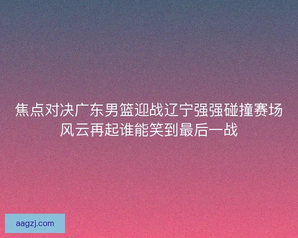 焦点对决广东男篮迎战辽宁强强碰撞赛场风云再起谁能笑到最后一战