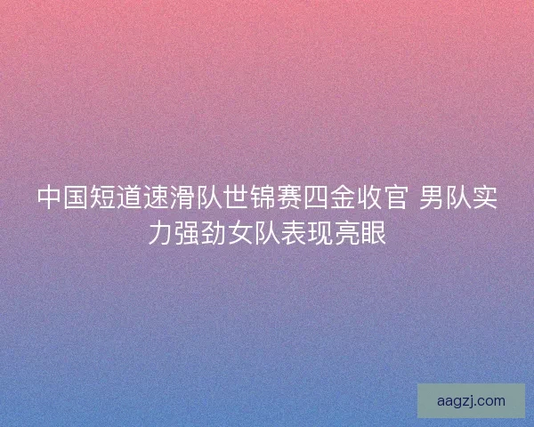 中国短道速滑队世锦赛四金收官 男队实力强劲女队表现亮眼