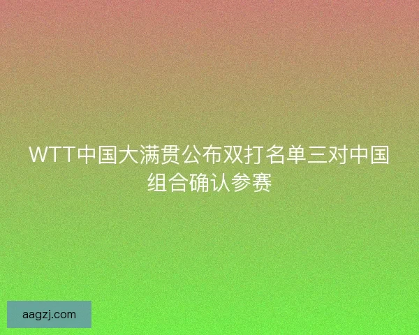 WTT中国大满贯公布双打名单三对中国组合确认参赛