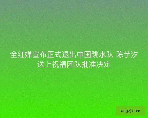 全红婵宣布正式退出中国跳水队 陈芋汐送上祝福团队批准决定
