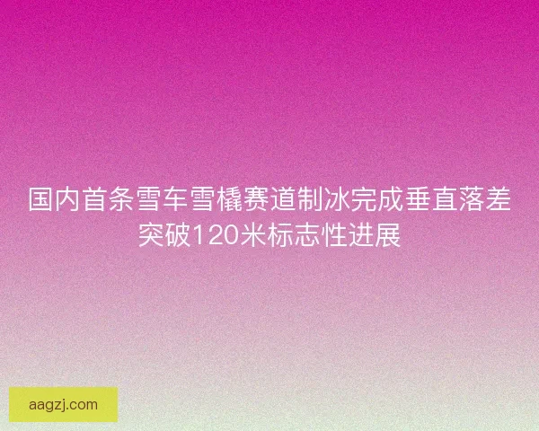 国内首条雪车雪橇赛道制冰完成垂直落差突破120米标志性进展