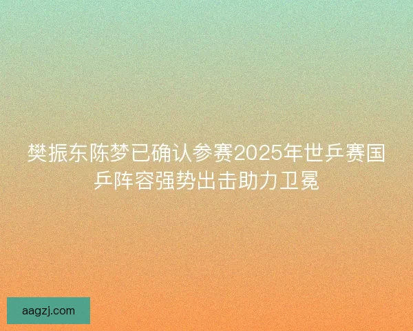 樊振东陈梦已确认参赛2025年世乒赛国乒阵容强势出击助力卫冕