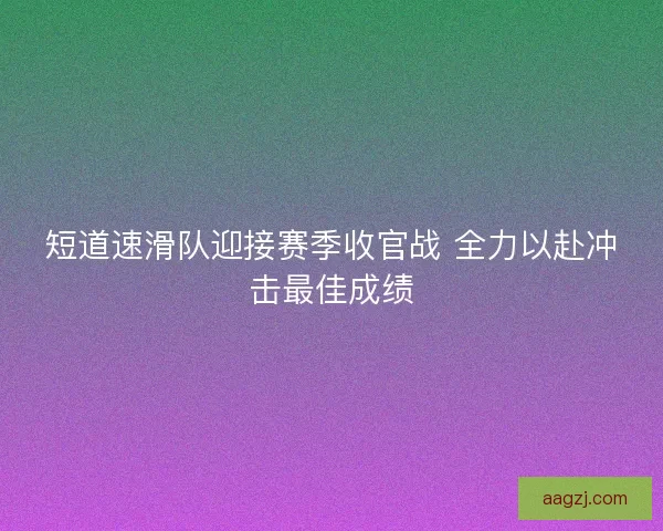 短道速滑队迎接赛季收官战 全力以赴冲击最佳成绩