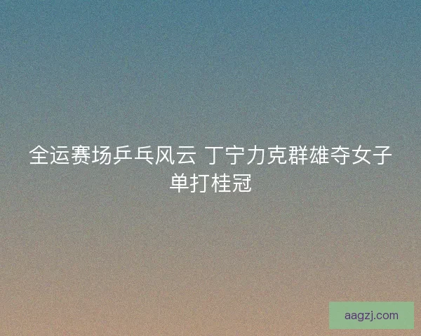 全运赛场乒乓风云 丁宁力克群雄夺女子单打桂冠