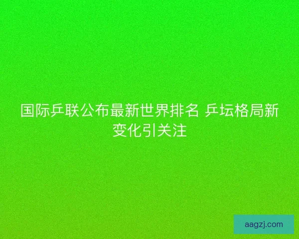 国际乒联公布最新世界排名 乒坛格局新变化引关注